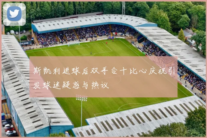 斯凯利进球后双手合十比心庆祝引发球迷疑惑与热议