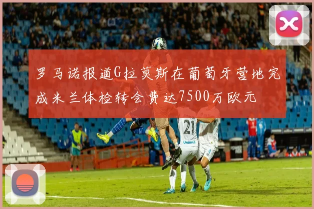 罗马诺报道G拉莫斯在葡萄牙营地完成米兰体检转会费达7500万欧元
