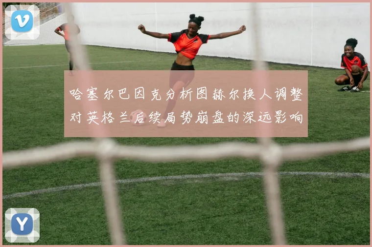 哈塞尔巴因克分析图赫尔换人调整对英格兰后续局势崩盘的深远影响