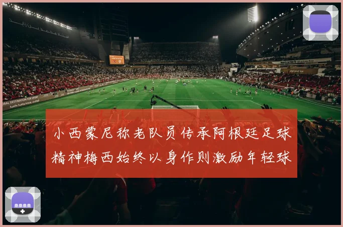 小西蒙尼称老队员传承阿根廷足球精神梅西始终以身作则激励年轻球员