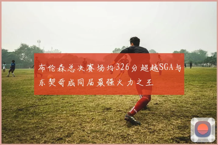 布伦森总决赛场均326分超越SGA与东契奇成同届最强火力之王
