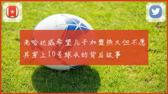 老哈达威希望儿子加盟热火但不愿其穿上10号球衣的背后故事