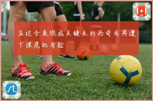 亚运会表现成关键米利西奇或再遭下课危机考验