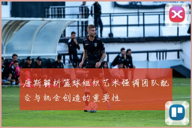 唐斯解析篮球组织艺术强调团队配合与机会创造的重要性