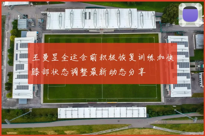 王曼昱全运会前积极恢复训练加快膝部状态调整最新动态分享