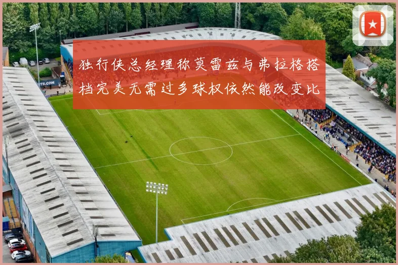 独行侠总经理称莫雷兹与弗拉格搭档完美无需过多球权依然能改变比赛局势