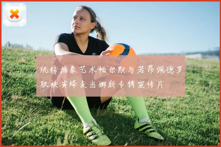 玩转抽象艺术帕尔默与若昂佩德罗联袂演绎麦当娜新专辑宣传片
